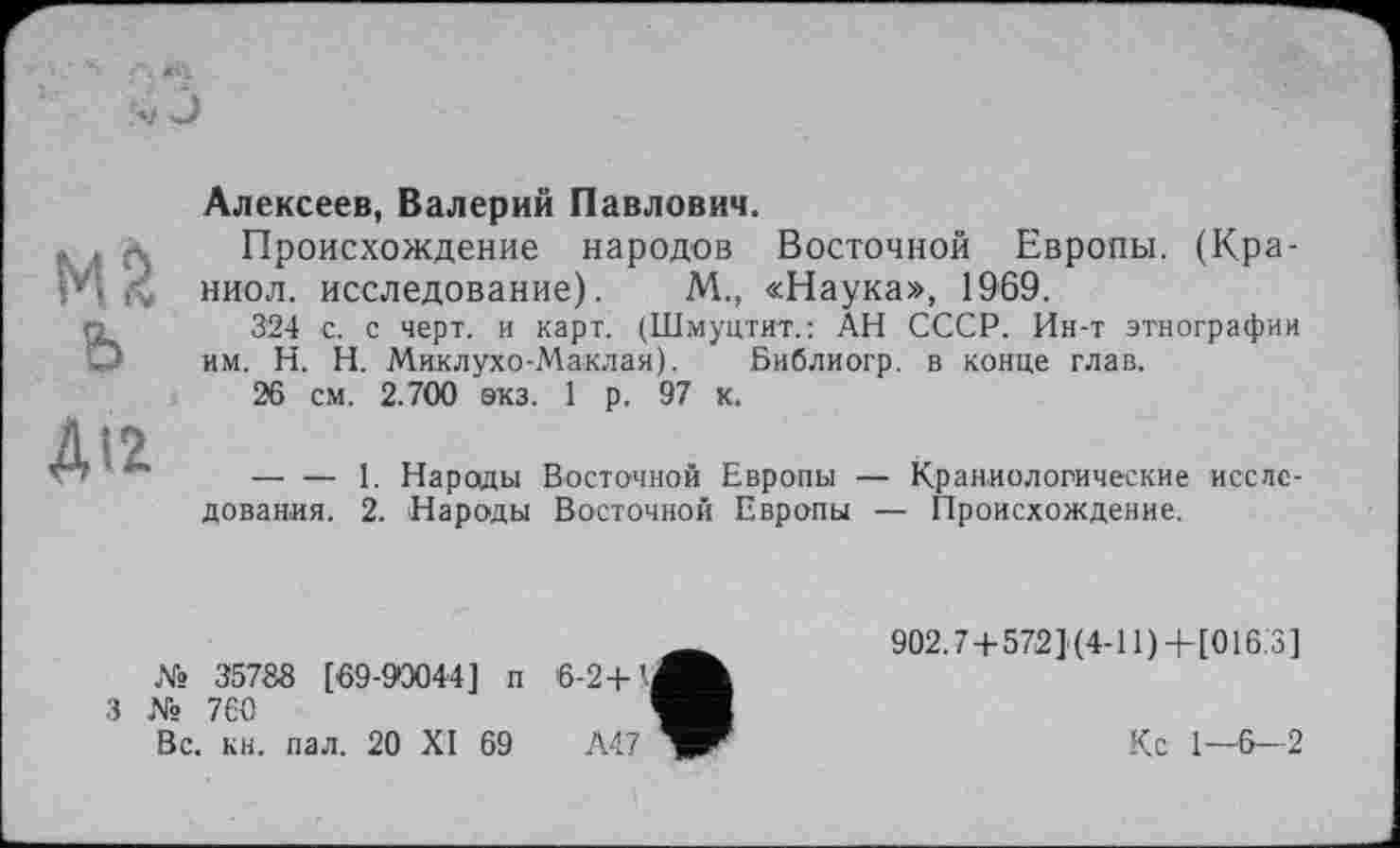 ﻿Мб ь
ДІ2
Алексеев, Валерий Павлович.
Происхождение народов Восточной Европы. (Кра-ниол. исследование). М., «Наука», 1969.
324 с. с черт, и карт. (Шмуцтит.: АН СССР. Ин-т этнографии им. H. Н. Миклухо-Маклая). Библиогр. в конце глав.
26 см. 2.700 экз. 1 р. 97 к.
— — 1. Народы Восточной Европы — Краниологические исследования. 2. Народы Восточной Европы — Происхождение.
№ 35788 [69-90044] п
3 № 760
Вс. кн. пал. 20 XI 69
902.7+572] (4-11) + [016.3]
Кс 1—6—2